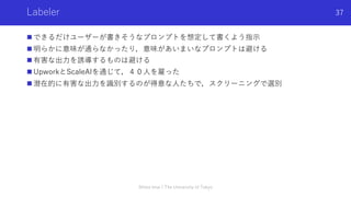 Labeler
n できるだけユーザーが書きそうなプロンプトを想定して書くよう指⽰
n 明らかに意味が通らなかったり，意味があいまいなプロンプトは避ける
n 有害な出⼒を誘導するものは避ける
n UpworkとScaleAIを通じて，４０⼈を雇った
n 潜在的に有害な出⼒を識別するのが得意な⼈たちで，スクリーニングで選別
Shota Imai | The University of Tokyo
37
 