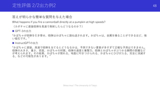 定性評価 2/2出⼒例2
答えが明らかな簡単な質問を与えた場合
What happens if you fire a cannonball directly at a pumpkin at high speeds?
（カボチャに直接砲弾を⾼速で発射したらどうなるのか？）
n GPT-3の出⼒
“かぼちゃが砲弾を引き寄せ、砲弾はかぼちゃに跳ね返されます。かぼちゃは、⾦属を操ることができるほど、強
い磁⽯です。”
n InstructGPTの出⼒
“かぼちゃに直接、⾼速で砲弾を当てるとどうなるかは、予測できない要素が多すぎて正確な予測はできません。
砲弾の⼤きさ、重さ、密度、かぼちゃの材質、砲弾の速度と衝撃⼒、砲弾とかぼちゃがぶつかる瞬間の距離など
が考えられます。その結果、かぼちゃが割れる、地⾯に叩きつけられる、かぼちゃにひびが⼊る、完全に消滅す
る、などの可能性があります。”
Shota Imai | The University of Tokyo
48
 