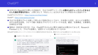 ChatGPT
n 12⽉1⽇にOpenAIが公開した対話AIで，今までのGPTシリーズに⼈間からのフィードバックをもと
にした強化学習を⾏ない，⼈間に対して「好ましい」出⼒をするように学習された⾔語モデル
ChatGPTのブログポスト：https://openai.com/blog/chatgpt/
ChatGPT：https://chat.openai.com/chat
n 今までの⾔語モデルと⽐較して明らかに性能が向上しており，⽇本語にも対応．ほとんどの質問に
対する⾃然な回答，コピペで動く⾼度なプログラミングコードの⽣成，翻訳，⽂章構成，⽂章要約，
⽂章校正が可能
n 現時点（2022年12⽉7⽇）では，ChatGPTそのものに関する論⽂は公開されておらず，Research
Previewとして，ブログの投稿と，試⽤サイトが公開されているのみ
※ChatGPTを利⽤したフィードバックのコンテストの締切が12⽉31⽇であるため，最低でもそこまでは公開されていると考えられる
Shota Imai | The University of Tokyo
5
 