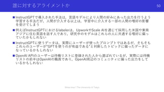 誰に対するアライメントか
n InstructGPTで導⼊された⼿法は，⾔語モデルにより⼈間の好みにあった出⼒を⾏うよう
学習する⼿法だが，⼈間が介⼊する以上は，学習中に介⼊する⼀部の⼈間の嗜好の影響
を受けてしまう
n 例えばInstructGPTにおけるlabelerは，UpworkやScale AIを通じて採⽤した⽶国や東南
アジアに住む英語を話す⼈であり，研究中のモデルはこれらの⼈に共通する嗜好に偏っ
ていたかもしれない
n InstructGPTに使うデータは，実際にユーザーが使ったプロンプトではあるが，そもそも
これらのユーザーが”GPTを使うのが有益である”と判断したトピックに偏ったデータに
なっているかもしれない
n OpenAI APIのユーザーは待機リストに登録された⼈から選ばれているが，実際には待機
リストの前半はOpenAIの職員であり，OpenAI周辺のコミュニティに偏った出⼒をして
いるかもしれない
Shota Imai | The University of Tokyo
50
 