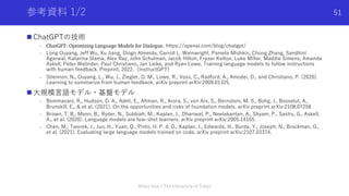 参考資料 1/2
n ChatGPTの技術
- ChatGPT: Optimizing Language Models for Dialogue. https://openai.com/blog/chatgpt/
- Long Ouyang, Jeff Wu, Xu Jiang, Diogo Almeida, Carroll L. Wainwright, Pamela Mishkin, Chong Zhang, Sandhini
Agarwal, Katarina Slama, Alex Ray, John Schulman, Jacob Hilton, Fraser Kelton, Luke Miller, Maddie Simens, Amanda
Askell, Peter Welinder, Paul Christiano, Jan Leike, and Ryan Lowe. Training language models to follow instructions
with human feedback. Preprint, 2022.（InstructGPT）
- Stiennon, N., Ouyang, L., Wu, J., Ziegler, D. M., Lowe, R., Voss, C., Radford, A., Amodei, D., and Christiano, P. (2020).
Learning to summarize from human feedback. arXiv preprint arXiv:2009.01325.
n ⼤規模⾔語モデル・基盤モデル
- Bommasani, R., Hudson, D. A., Adeli, E., Altman, R., Arora, S., von Arx, S., Bernstein, M. S., Bohg, J., Bosselut, A.,
Brunskill, E., & et al. (2021). On the opportunities and risks of foundation models. arXiv preprint arXiv:2108.07258
- Brown, T. B., Mann, B., Ryder, N., Subbiah, M., Kaplan, J., Dhariwal, P., Neelakantan, A., Shyam, P., Sastry, G., Askell,
A., et al. (2020). Language models are few-shot learners. arXiv preprint arXiv:2005.14165.
- Chen, M., Tworek, J., Jun, H., Yuan, Q., Pinto, H. P. d. O., Kaplan, J., Edwards, H., Burda, Y., Joseph, N., Brockman, G.,
et al. (2021). Evaluating large language models trained on code. arXiv preprint arXiv:2107.03374.
Shota Imai | The University of Tokyo
51
 