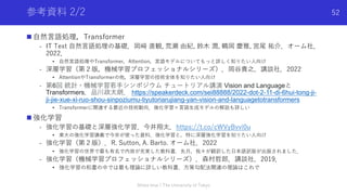 参考資料 2/2
n ⾃然⾔語処理，Transformer
- IT Text ⾃然⾔語処理の基礎．岡﨑 直観, 荒瀬 由紀, 鈴⽊ 潤, 鶴岡 慶雅, 宮尾 祐介．オーム社．
2022．
• ⾃然⾔語処理やTransformer，Attention，⾔語モデルについてもっと詳しく知りたい⼈向け
- 深層学習（第２版，機械学習プロフェッショナルシリーズ）．岡⾕貴之．講談社．2022
• AttentionやTransformerの他，深層学習の技術全体を知りたい⼈向け
- 第6回 統計・機械学習若⼿シンポジウム チュートリアル講演 Vision and Languageと
Transformers．品川政太朗． https://speakerdeck.com/sei88888/2022-dot-2-11-di-6hui-tong-ji-
ji-jie-xue-xi-ruo-shou-sinpoziumu-tiyutoriarujiang-yan-vision-and-languagetotransformers
• Transformerに関連する最近の技術動向．強化学習×⾔語⽣成モデルの解説も詳しい
n 強化学習
- 強化学習の基礎と深層強化学習．今井翔太．https://t.co/cWVyBvvi0u
• 東⼤の強化学習講義で今井が使った資料．強化学習と，特に深層強化学習を知りたい⼈向け
- 強化学習（第２版）．R. Sutton, A. Barto. オーム社．2022
• 強化学習の世界で最も有名で内容が充実した教科書．先⽉，我々が翻訳した⽇本語訳版が出版されました．
- 強化学習（機械学習プロフェッショナルシリーズ）．森村哲郎．講談社．2019．
• 強化学習の和書の中では最も理論に詳しい教科書．⽅策勾配法関連の理論はこれで
Shota Imai | The University of Tokyo
52
 