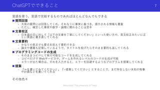 ChatGPTでできること
⾔語を使う，⾔語で完結するものであればほとんどなんでもできる
n 質問回答
- ⼤体の質問には回答してくれ，それなりに事実に基づき，提⽰される情報も豊富
- ただし，確定した事実や数字・論理に関わることは苦⼿
n ⽂章校正
- ⽇本語の⽂に対して「以下の⽂章を丁寧にしてください」といった使い⽅や，英⽂校正みたいに正
しい英語に書き直してくれる
n ⽂章要約
- かなりの⻑⽂でも要点を抑えて要約できる
- 論⽂や書籍も記憶しているようで，タイトルを投げたらそのまま要約も返してくれる
n プログラミングコードの⽣成
- そのままコピペして実⾏可能なコードを⽣成してくれる
- コピペだけで Webサービスや，ゲームを作れるレベルのコードの⽣成が可能
- エラーが出た場合は，それを⼊⼒すると，エラーを回避するようなプログラムを提案してくれる
n 提案
- 「〜を書いてみてください」，「~提案してください」とすることで，まだ存在しない未知の物事
や計画などを書いてくれる
その他⾊々
Shota Imai | The University of Tokyo
7
 