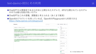 text-davinci-003とその利⽤
n ChatGPTの公開直前である11⽉末に公開されたモデルで，APIが公開されているモデル
の中では最も性能が⾼いモデル
n ChatGPTはこれの亜種，調整版と考えられる（あくまで推測）
n Op...