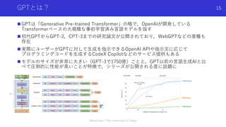 GPTとは？
n GPTは「Generative Pre-trained Transformer」の略で，OpenAIが開発している
Transformerベースの⼤規模な事前学習済み⾔語モデルを指す
n 初代GPTからGPT-2，CPT-3ま...