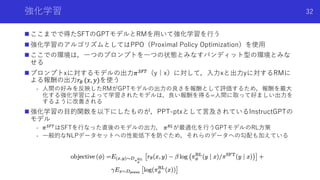 強化学習
n ここまでで得たSFTのGPTモデルとRMを⽤いて強化学習を⾏う
n 強化学習のアルゴリズムとしてはPPO（Proximal Policy Optimization）を使⽤
n ここでの環境は，⼀つのプロンプトを⼀つの状態とみなすバ...