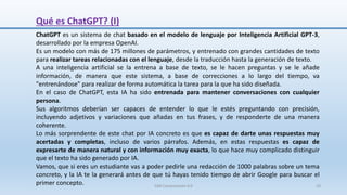 Qué es ChatGPT? (I)
ChatGPT es un sistema de chat basado en el modelo de lenguaje por Inteligencia Artificial GPT-3,
desarrollado por la empresa OpenAI.
Es un modelo con más de 175 millones de parámetros, y entrenado con grandes cantidades de texto
para realizar tareas relacionadas con el lenguaje, desde la traducción hasta la generación de texto.
A una inteligencia artificial se la entrena a base de texto, se le hacen preguntas y se le añade
información, de manera que este sistema, a base de correcciones a lo largo del tiempo, va
"entrenándose" para realizar de forma automática la tarea para la que ha sido diseñada.
En el caso de ChatGPT, esta IA ha sido entrenada para mantener conversaciones con cualquier
persona.
Sus algoritmos deberían ser capaces de entender lo que le estés preguntando con precisión,
incluyendo adjetivos y variaciones que añadas en tus frases, y de responderte de una manera
coherente.
Lo más sorprendente de este chat por IA concreto es que es capaz de darte unas respuestas muy
acertadas y completas, incluso de varios párrafos. Además, en estas respuestas es capaz de
expresarte de manera natural y con información muy exacta, lo que hace muy complicado distinguir
que el texto ha sido generado por IA.
Vamos, que si eres un estudiante vas a poder pedirle una redacción de 1000 palabras sobre un tema
concreto, y la IA te la generará antes de que tú hayas tenido tiempo de abrir Google para buscar el
primer concepto. SJM Computación 4.0 10
 