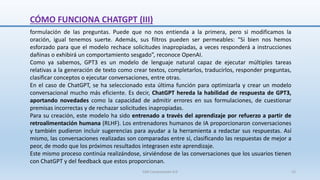 formulación de las preguntas. Puede que no nos entienda a la primera, pero si modificamos la
oración, igual tenemos suerte. Además, sus filtros pueden ser permeables: “Si bien nos hemos
esforzado para que el modelo rechace solicitudes inapropiadas, a veces responderá a instrucciones
dañinas o exhibirá un comportamiento sesgado”, reconoce OpenAI.
Como ya sabemos, GPT3 es un modelo de lenguaje natural capaz de ejecutar múltiples tareas
relativas a la generación de texto como crear textos, completarlos, traducirlos, responder preguntas,
clasificar conceptos o ejecutar conversaciones, entre otras.
En el caso de ChatGPT, se ha seleccionado esta última función para optimizarla y crear un modelo
conversacional mucho más eficiente. Es decir, ChatGPT hereda la habilidad de respuesta de GPT3,
aportando novedades como la capacidad de admitir errores en sus formulaciones, de cuestionar
premisas incorrectas y de rechazar solicitudes inapropiadas.
Para su creación, este modelo ha sido entrenado a través del aprendizaje por refuerzo a partir de
retroalimentación humana (RLHF). Los entrenadores humanos de IA proporcionaron conversaciones
y también pudieron incluir sugerencias para ayudar a la herramienta a redactar sus respuestas. Así
mismo, las conversaciones realizadas son comparadas entre sí, clasificando las respuestas de mejor a
peor, de modo que los próximos resultados integrasen este aprendizaje.
Este mismo proceso continúa realizándose, sirviéndose de las conversaciones que los usuarios tienen
con ChatGPT y del feedback que estos proporcionan.
CÓMO FUNCIONA CHATGPT (III)
SJM Computación 4.0 15
 