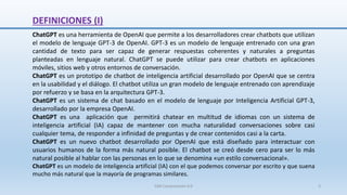 DEFINICIONES (I)
ChatGPT es una herramienta de OpenAI que permite a los desarrolladores crear chatbots que utilizan
el modelo de lenguaje GPT-3 de OpenAI. GPT-3 es un modelo de lenguaje entrenado con una gran
cantidad de texto para ser capaz de generar respuestas coherentes y naturales a preguntas
planteadas en lenguaje natural. ChatGPT se puede utilizar para crear chatbots en aplicaciones
móviles, sitios web y otros entornos de conversación.
ChatGPT es un prototipo de chatbot de inteligencia artificial desarrollado por OpenAI que se centra
en la usabilidad y el diálogo. El chatbot utiliza un gran modelo de lenguaje entrenado con aprendizaje
por refuerzo y se basa en la arquitectura GPT-3.
ChatGPT es un sistema de chat basado en el modelo de lenguaje por Inteligencia Artificial GPT-3,
desarrollado por la empresa OpenAI.
ChatGPT es una aplicación que permitirá chatear en multitud de idiomas con un sistema de
inteligencia artificial (IA) capaz de mantener con mucha naturalidad conversaciones sobre casi
cualquier tema, de responder a infinidad de preguntas y de crear contenidos casi a la carta.
ChatGPT es un nuevo chatbot desarrollado por OpenAI que está diseñado para interactuar con
usuarios humanos de la forma más natural posible. El chatbot se creó desde cero para ser lo más
natural posible al hablar con las personas en lo que se denomina «un estilo conversacional».
ChatGPT es un modelo de inteligencia artificial (IA) con el que podemos conversar por escrito y que suena
mucho más natural que la mayoría de programas similares.
SJM Computación 4.0 3
 