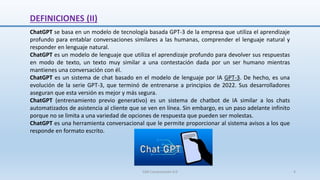 DEFINICIONES (II)
ChatGPT se basa en un modelo de tecnología basada GPT-3 de la empresa que utiliza el aprendizaje
profundo para entablar conversaciones similares a las humanas, comprender el lenguaje natural y
responder en lenguaje natural.
ChatGPT es un modelo de lenguaje que utiliza el aprendizaje profundo para devolver sus respuestas
en modo de texto, un texto muy similar a una contestación dada por un ser humano mientras
mantienes una conversación con él.
ChatGPT es un sistema de chat basado en el modelo de lenguaje por IA GPT-3. De hecho, es una
evolución de la serie GPT-3, que terminó de entrenarse a principios de 2022. Sus desarrolladores
aseguran que esta versión es mejor y más segura.
ChatGPT (entrenamiento previo generativo) es un sistema de chatbot de IA similar a los chats
automatizados de asistencia al cliente que se ven en línea. Sin embargo, es un paso adelante infinito
porque no se limita a una variedad de opciones de respuesta que pueden ser molestas.
ChatGPT es una herramienta conversacional que le permite proporcionar al sistema avisos a los que
responde en formato escrito.
SJM Computación 4.0 4
 