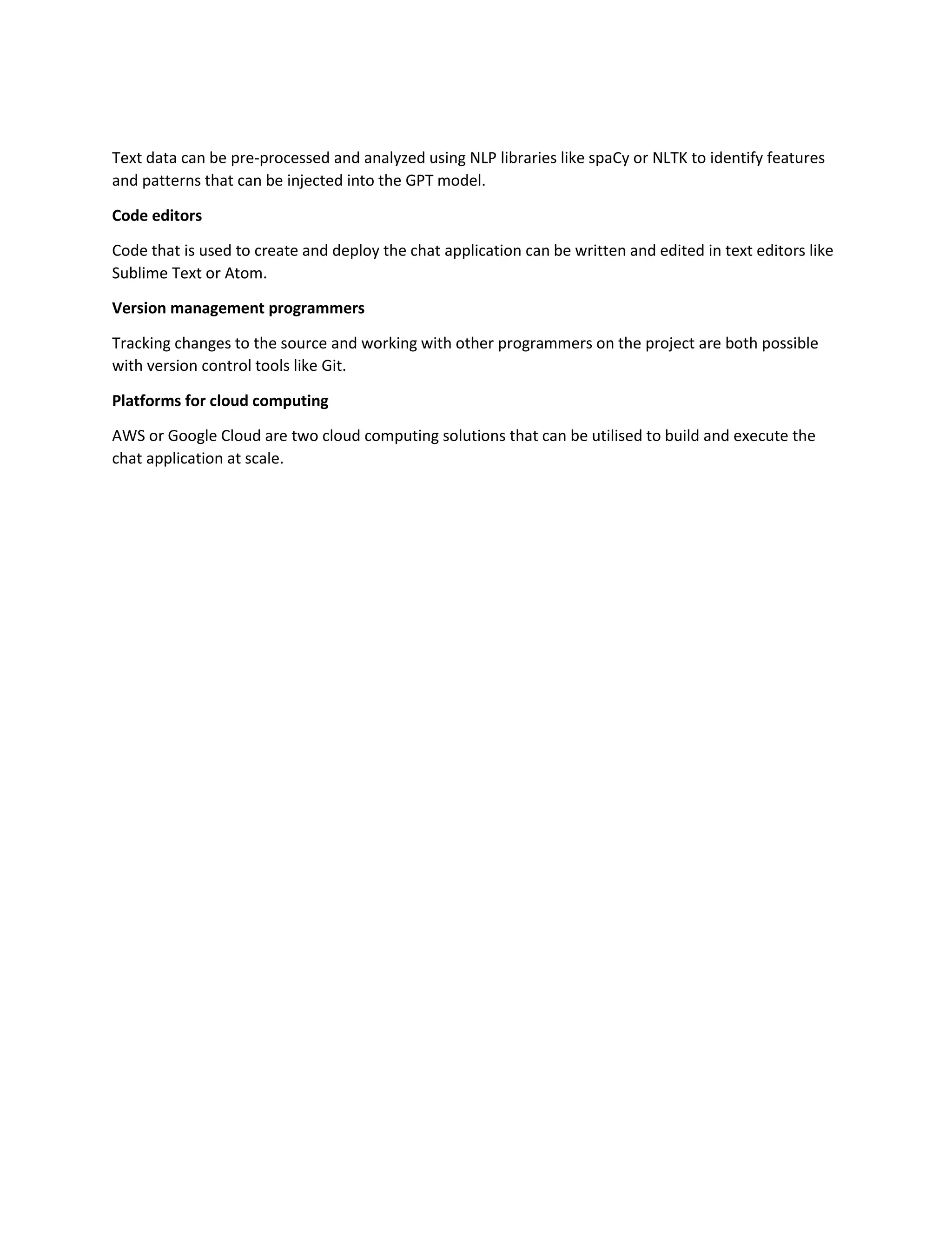 Text data can be pre-processed and analyzed using NLP libraries like spaCy or NLTK to identify features
and patterns that can be injected into the GPT model.
Code editors
Code that is used to create and deploy the chat application can be written and edited in text editors like
Sublime Text or Atom.
Version management programmers
Tracking changes to the source and working with other programmers on the project are both possible
with version control tools like Git.
Platforms for cloud computing
AWS or Google Cloud are two cloud computing solutions that can be utilised to build and execute the
chat application at scale.
 
