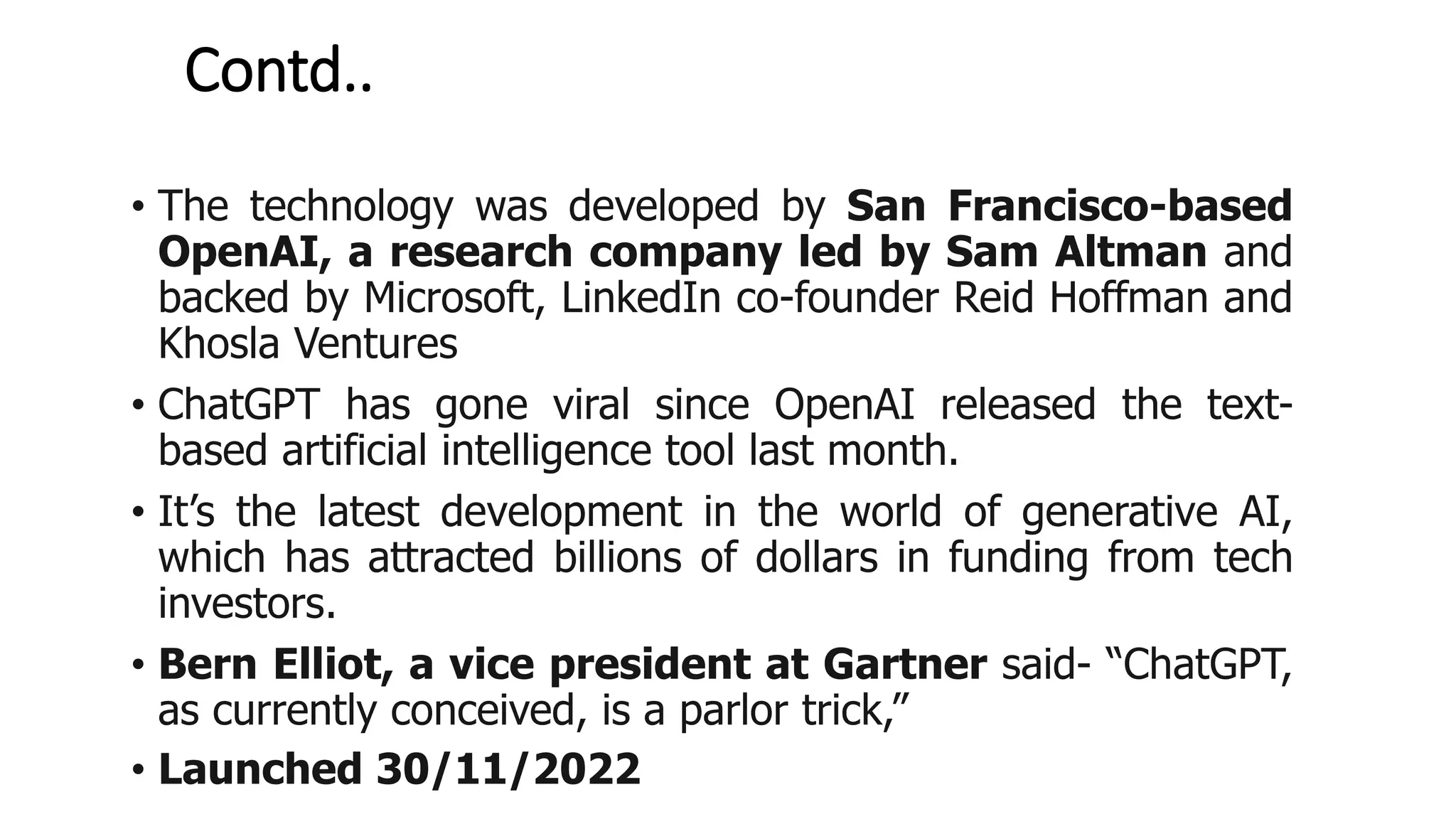Contd..
• The technology was developed by San Francisco-based
OpenAI, a research company led by Sam Altman and
backed by Microsoft, LinkedIn co-founder Reid Hoffman and
Khosla Ventures
• ChatGPT has gone viral since OpenAI released the text-
based artificial intelligence tool last month.
• It’s the latest development in the world of generative AI,
which has attracted billions of dollars in funding from tech
investors.
• Bern Elliot, a vice president at Gartner said- “ChatGPT,
as currently conceived, is a parlor trick,”
• Launched 30/11/2022
 
