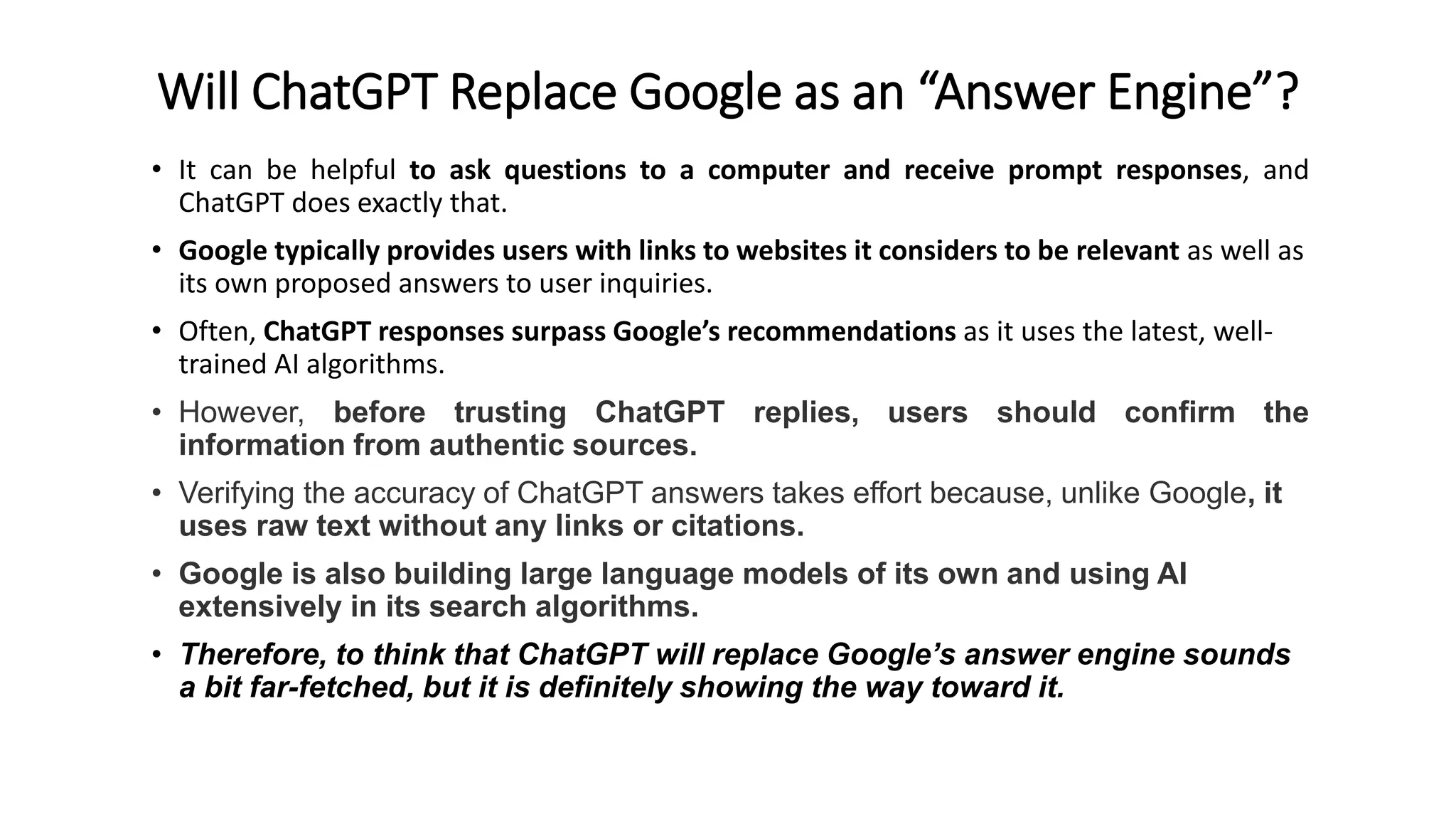 Will ChatGPT Replace Google as an “Answer Engine”?
• It can be helpful to ask questions to a computer and receive prompt responses, and
ChatGPT does exactly that.
• Google typically provides users with links to websites it considers to be relevant as well as
its own proposed answers to user inquiries.
• Often, ChatGPT responses surpass Google’s recommendations as it uses the latest, well-
trained AI algorithms.
• However, before trusting ChatGPT replies, users should confirm the
information from authentic sources.
• Verifying the accuracy of ChatGPT answers takes effort because, unlike Google, it
uses raw text without any links or citations.
• Google is also building large language models of its own and using AI
extensively in its search algorithms.
• Therefore, to think that ChatGPT will replace Google’s answer engine sounds
a bit far-fetched, but it is definitely showing the way toward it.
 