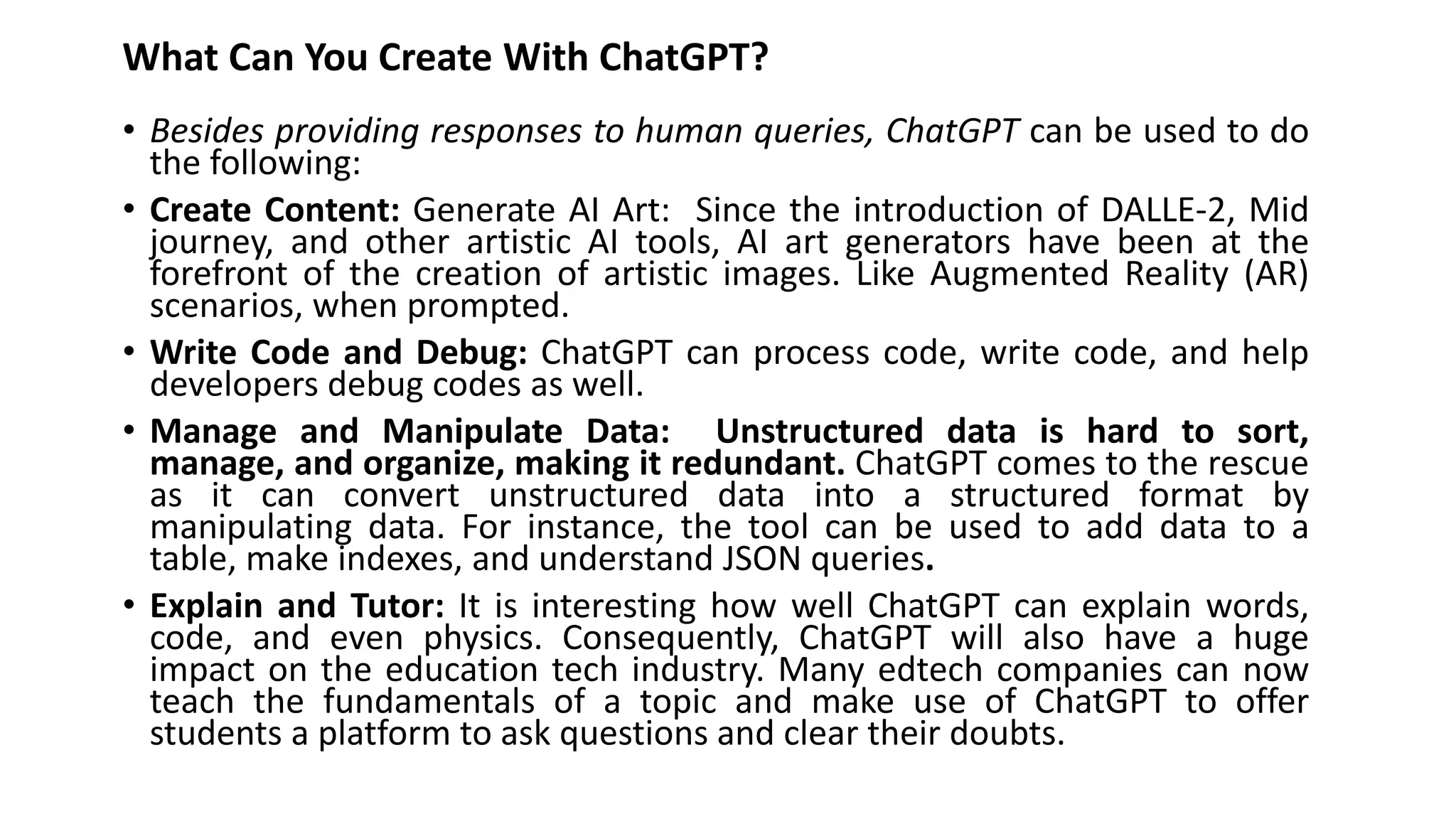 What Can You Create With ChatGPT?
• Besides providing responses to human queries, ChatGPT can be used to do
the following:
• Create Content: Generate AI Art: Since the introduction of DALLE-2, Mid
journey, and other artistic AI tools, AI art generators have been at the
forefront of the creation of artistic images. Like Augmented Reality (AR)
scenarios, when prompted.
• Write Code and Debug: ChatGPT can process code, write code, and help
developers debug codes as well.
• Manage and Manipulate Data: Unstructured data is hard to sort,
manage, and organize, making it redundant. ChatGPT comes to the rescue
as it can convert unstructured data into a structured format by
manipulating data. For instance, the tool can be used to add data to a
table, make indexes, and understand JSON queries.
• Explain and Tutor: It is interesting how well ChatGPT can explain words,
code, and even physics. Consequently, ChatGPT will also have a huge
impact on the education tech industry. Many edtech companies can now
teach the fundamentals of a topic and make use of ChatGPT to offer
students a platform to ask questions and clear their doubts.
 