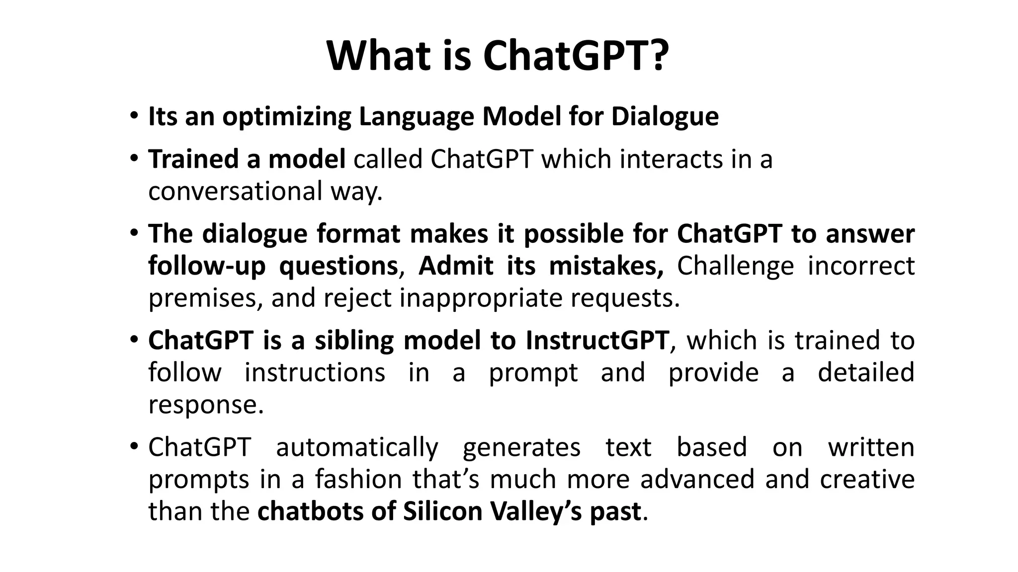 What is ChatGPT?
• Its an optimizing Language Model for Dialogue
• Trained a model called ChatGPT which interacts in a
conversational way.
• The dialogue format makes it possible for ChatGPT to answer
follow-up questions, Admit its mistakes, Challenge incorrect
premises, and reject inappropriate requests.
• ChatGPT is a sibling model to InstructGPT, which is trained to
follow instructions in a prompt and provide a detailed
response.
• ChatGPT automatically generates text based on written
prompts in a fashion that’s much more advanced and creative
than the chatbots of Silicon Valley’s past.
 