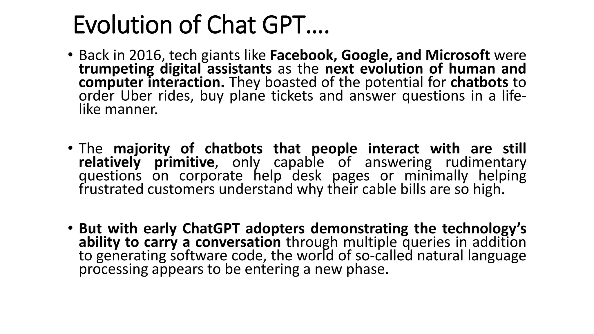 Evolution of Chat GPT….
• Back in 2016, tech giants like Facebook, Google, and Microsoft were
trumpeting digital assistants as the next evolution of human and
computer interaction. They boasted of the potential for chatbots to
order Uber rides, buy plane tickets and answer questions in a life-
like manner.
• The majority of chatbots that people interact with are still
relatively primitive, only capable of answering rudimentary
questions on corporate help desk pages or minimally helping
frustrated customers understand why their cable bills are so high.
• But with early ChatGPT adopters demonstrating the technology’s
ability to carry a conversation through multiple queries in addition
to generating software code, the world of so-called natural language
processing appears to be entering a new phase.
 