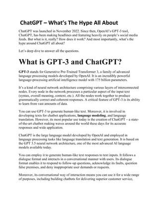 ChatGPT – What’s The Hype All About
ChatGPT was launched in November 2022. Since then, OpenAI’s GPT-3 tool,
ChatGPT, has been making headlines and featuring heavily on people’s social media
feeds. But what is it, really? How does it work? And most importantly, what’s the
hype around ChatGPT all about?
Let’s deep dive to answer all the questions.
What is GPT-3 and ChatGPT?
GPT-3 stands for Generative Pre-Trained Transformer 3, a family of advanced
language processing models developed by OpenAI. It is an incredibly powerful
language-processing artificial intelligence model with 175 billion parameters.
It’s a kind of neural network architecture comprising various layers of interconnected
nodes. Every node in the network processes a particular aspect of the input text
(syntax, overall meaning, context, etc.). All the nodes work together to produce
grammatically correct and coherent responses. A critical feature of GPT-3 is its ability
to learn from vast amounts of data.
You can use GPT-3 to generate human-like text. Moreover, it is involved in
developing texts for chatbot applications, language modeling, and language
translation. However, its most popular use today is the creation of ChatGPT – a state-
of-the-art chatbot making waves around the world these days for its accurate
responses and wide application.
ChatGPT is the large language model developed by OpenAI and employed in
language processing tasks like language translation and text generation. It is based on
the GPT 3.5 neural network architecture, one of the most advanced AI language
models available today.
You can employ it to generate human-like text responses to text inputs. It follows a
dialogue format and interacts in a conversational manner with users. Its dialogue
format enables it to respond to follow-up questions, acknowledge its faults, question
false premises, and deny inappropriate user demands or requests.
Moreover, its conversational way of interaction means you can use it for a wide range
of purposes, including building chatbots for delivering superior customer service,
 
