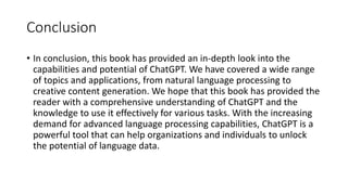 Conclusion
• In conclusion, this book has provided an in-depth look into the
capabilities and potential of ChatGPT. We hav...