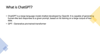 What is ChatGPT?
• ChatGPT is a large language model chatbot developed by OpenAI. It is capable of generating
human-like text responses to a given prompt, based on its training on a large corpus of text
data.
• GPT - Generative pre-trained transformer
 