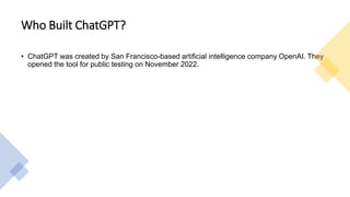 Who Built ChatGPT?
• ChatGPT was created by San Francisco-based artificial intelligence company OpenAI. They
opened the tool for public testing on November 2022.
 