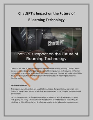 ChatGPT’s Impact on the Future of
E-learning Technology.
ChatGPT! This ideal AI tool can be of great benefit to the eLearning industry. ChatGPT, which
can speed up the design of engaging and practical training courses, is already one of the most
potent ways for eLearning professionals to do rapid eLearning. This blog will explain ChatGPT in
detail and show you how it can help organizations roll out quick eLearning courses with
lightning speed.
Rethinking education
This requires a workforce that can adapt to technological changes. Lifelong learning is a key
feature of today’s labor market. It will allow workers to adapt to the changing nature and work
environment.
Here is the opportunity to change the paradigm of education. With AI allowing us to access
facts quickly and easily, Einstein’s maxim that education should be focused on teaching the
mind how to think differently, i.e., developing a creative brain, is becoming more common.
 