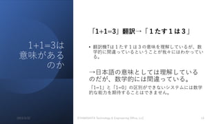 1+1=3は
意味がある
のか
「1+1=3」翻訳→「１たす１は３」
• 翻訳機Tは１たす１は３の意味を理解しているが、数
学的に間違っているということが我々にはわかってい
る。
→⽇本語の意味としては理解している
のだが、数学的には間違っている。
「1=1」と「1=0」の区別ができないシステムには数学
的な能⼒を期待することはできません。
2023/3/22 ©YAMASHITA Technology & Engineering Oﬃce, LLC 14
 