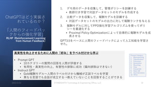 ChatGPTはどう実装さ
れているのか？
「⼈間のフィードバッ
クからの強化学習」
RLHF (Reinforcement Learning
from Human Feedback)
1. デモ⽤のデータを収集して、管理ポリシーを訓練する
• 教師付き学習で対話データセットのモデルを作成する
2. ⽐較データを収集して、報酬モデルを訓練する
• 対話データセットのモデルの出⼒に対して報酬ランクを与える
3. 報酬モデルに対してPPO強化学習アルゴリズムを使ってポリ
シーを最適化する
• Proximal Policy Optimizationによって⾃律的に報酬モデルを成
⻑させる
GPT3.5をベースに⼈間のフィードバックによって⼈⼯知能を学習さ
せた。
真実性を向上させるために⼈間の「好み」をラベル付けから学ぶ
• Prompt GPT
• 10カテゴリーの質問の回答を⼈間が評価する
• 有⽤性・真実性の向上、有害性の排除に成功（偏向排除はできない）
• Instruct GPT
• Gold報酬モデル〜⼈間のラベル付けから機械が正誤ラベルを学習
• 異なる⾔語でも会話が成⽴する→教えていないことを回答することができる
Prompt Category
1. Brainstorming
2. Classification
3. Extraction
4. Generation
5. Rewriting
6. Chat
7. Closed QA
8. Open QA
9. Summarization
10. Other
2023/3/22 ©YAMASHITA Technology & Engineering Office, LLC 15
 
