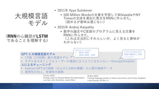 ⼤規模⾔語
モデル
(RNNの⼼臓部がLSTM
であることを理解する)
• 2011年 Ilyya Sutskever
• 500 Million Wordsの⽂章を学習してWikipediaやNY
Timesの⽂体を真似た英⽂をRNNに作らせた。
（読めるが意味は通じない）
• 2015年 Andrej Karpathy
• 数学の論⽂やC⾔語のプログラムに⾒える⽂書を
RNNに作らせた。
（これは⽂法的にそれらしいが、よく⾒ると意味が
わからない）
GPT-3 ⼤規模⾔語モデル
• 175B（1750億）級の⾔語モデル
• モデルを⼤きくしてもユーザーの意図に沿うようにはならない→Overoptimization
⼈によるチューニング
• Instruct GPTは13B級（およそ1/100の規模）の⼈間の教師データ
• 真実性の向上、有害性の排除
含まれているもの
• 真実で有⽤
• 虚偽や無⽤、有害
モデルの分布の外の
⾔語の構成化に失敗
してしまう
2023/3/22 ©YAMASHITA Technology & Engineering Office, LLC 17
[19 Oct 2022]
Scaling Laws for Reward Model Overoptimization
Leo Gao, John Schulman, Jacob Hilton
[4 Mar 2022]
Training language models to follow instructions with human feedback
Long Ouyang, Jeff Wu, et
 