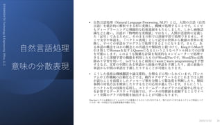 ⾃然⾔語処理
意味の分散表現
©YAMASHITA
Technology
&
Engineering
Office,
LLC
• ⾃然⾔語処理（Natural Language Processing, NLP）とは、⼈間の⾔語（⾃然
⾔語）を統計的に解析できる形に変換し、機械で処理することです。ここで
もディープラーニングは⾶躍的な技術進展をもたらしました。しかし画像認
識などと違い、⾔語が「物理的な実数値」ではなく、⼈間が恣意的に定義し
た「記号」であるために、そのままの形では深層学習で処理できません。そ
こで⽂字や単語を、「ベクトル表現」として記号の世界から数値の世界に変
換し、すべての単語をプログラムで処理できるようになります。さらに、あ
る単語の概念をほかの概念との共通点や類似性と紐づけて、KingからManを
引き算してWomanを⾜すとQueenになるというようなベクトル同⼠での計算
を可能にします。このような複雑な計算を現実的なコンピューターで処理で
きるように深層学習の機能を利⽤したものがWord2Vecです。Word2Vecは教
師あり学習を⽤いて、toを与えると前後にI wantとlearn programmingを予想
するなど、⽂章の中間にある単語から前後の単語を予測したり、逆に前後の
単語から中間の単語を予測したりすることが可能になります。
• こうした技術は機械翻訳や論⽂要約、分類などに⽤いられています。ITシス
テムや⼯作機械の⾃動化などでは、動作ログやアラートなどこれまでは⼈間
が読むことを前提としたメッセージ類を分類して緊急度を判断したり、類似
事例の対処⽅法を検索したりするなどの応⽤が進んでいます。さらにこうし
たベクトル化の技術を応⽤し、ストリームデータのグラフの近接中⼼性など
を計算するデータスケッチ技術では、データの特徴値を把握することでイベ
ント空間のグラフ的特徴を抽出することが可能になります。
One-hotベクトル表現はベクトルのすべての要素のうちひとつだけが1であり、残りはすべて0であるベクトルで単語とベク
トルが⼀対⼀の対応となる局所表現が可能になる。
2023/3/22 18
 