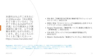 本資料は丸⼭不⼆夫先⽣に
よるMaruLabo 「AIは意味
をどう扱っているか」「な
ぜ？で考えるchatGPTの不
思議」などの講演および講
演資料に基づき、以下の書
籍を参照しながら作成して
います。詳しくはこちらの
サイトをご覧ください→
https://www.marulabo.net/
• 岡⾕ 貴之「深層学習 改訂第2版 (機械学習プロフェッショナ
ルシリーズ) 」 2022/1/19
• 那須川 哲哉「テキストマイニングの基礎技術と応⽤ (テキス
トアナリティクス) 」2020/12/18
• Sergios Theodoridis 「機械学習: ベイズと最適化の観点から
〔原著第2版〕」2022/12/21
• 中井 悦司「ITエンジニアのための機械学習理論⼊⾨」
2015/10/17
• Mykel J. Kochenderfer「最適化アルゴリズム」2022/12/23
2023/3/22 ©YAMASHITA Technology & Engineering Office, LLC 4
MaruLaboは、技術と科学のアーリー・アダプターを主要な対象として、技術と科学の未来を展望する上で丸⼭が重要
と考えるトピックについて、出来るだけ新しい情報を、出来るだけわかりやすく、出来るだけ多くの⼈に、無料で伝え
ていくことを⽬標にしています。（MaruLaboは⼀般社団法⼈として⾮営利で運営しています。）
 