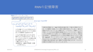 RNNの記憶障害
©YAMASHITA Technology & Engineering Office, LLC 24
2023/3/22
y(t)=h’(t)=ftanh(x(t), h(t-1))
=tanh(x(t)W2h+h(t-1)Whh+bn)
⼊⼒の横ベクトルに⾏列をかけた
ものを⾜し合わせてバイアス項を
⾜した各要素にtanhをかける
⼊⼒x(t)の値が変わるたびにh(t)の
値がコロコロ変わるので、h(t-1)に
よってもたらされている過去の意
味の遷移がx(t)によってどんどん
上書きされてしまう。
→短期的な（100⽂字程度）記憶
しか持てない。
(y(t),h(t)) = f(x(t), y(t-1),h’(t-1))
RNNのやっていること↓
dense layerのtanh関数
勾配消失問題とは、FNNで誤差逆伝播を⽤いて重みを更新すると
き、⼊⼒層側へ伝播していく際に勾配が消失してしまい、重みが
更新されなくなってしまう現象です。こうなると、深層にしても
学習しているのは出⼒層側の数層のみということになり、精度は
上がらず計算コストは⾼いという最悪な状態になります。勾配消
失の原因に、当時使⽤されていた活性化関数であるシグモイド関
数（sigmoid）やハイパボリックタンジェント（tanh）の微分値が
1より⼩さいことが挙げらました。多層になればなるほど、活性
化関数の微分値を繰り返し乗算する回数が増えるため、どんどん
伝播される値が⼩さくなってしまいます。
 