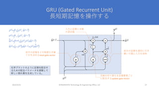 GRU (Gated Recurrent Unit)
⻑短期記憶を操作する
©YAMASHITA Technology & Engineering Office, LLC 27
2023/3/22
z(t)=fσ
z(x(t), h(t-1))
r(t)=fσ
r (x(t), h(t-1))
h(t)=ftanh
h(x(t),r(t)oh(t-1))
h(t)=(1-z(t))oh(t-1)+z(t)oh(t))
~
~
x(t)
h(t-1)
y(t)
h(t)
X
σ tanh
+
σ
r z
1-.
X
roh
X
1-z
(1-z)oh
zo
h
~
h
~
前⽅の記憶をどの程度引き継
ぐかを決めるreset gate vector
⽂脈の切り替えを記憶要素ごと
に配合するupdate gate vector
前⽅の記憶を適切に引き
継いだ値に⼊⼒を加味
⼊⼒と記憶と⽂脈
の混合器
化学プラントのように記憶を配合す
るための配合パラメータを調整して
新しい隠れ層を⽣成している。
 
