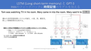 LSTM (Long short-term memory) と GPT-3
RNNのフィードバックに時間記憶のモデルを加える
©YAMASHITA Technology & Engineering Office, LLC 28
優れた⾃然⾔語処理システムが論⽂、⼩説、詩、翻訳⽂、
新しい映像表現を⽣成する。
数百ミリ秒先の予想画像はリアルタイム処理に⼤きなインパクトがある。
• DNNs: シンプルなConvLSTMを多数結合
出来ること：未来のフレーム：先の25フレーム
⼊⼒映像 ：128 x 128 pixels ⇒ 出⼒映像：128 x 128 pixels
コールセンターの回答文の自動生成
プログラムの自動生成
2023/3/22
 