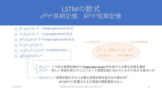 LSTMの数式
c(t)が⻑期記憶、h(t)が短期記憶
©YAMASHITA Technology & Engineering Office, LLC 29
2023/3/22
f(t)=fσ
f(x(t),h(t-1))
i(t)=fσ
i(x(t),h(t-1))
O(t)=fσ
σ(x(t),h(t-1))
c(t)=ftanh
c(x(t),h(t-1))
c(t)=f(t)o c(t-1)+i(t)o c(t)
y(t)=h(t)=O(t)o c(t)
~
~
←forget gate vector (0-1)
f(t)o c(t-1) ⼀つ前の⻑期記憶c(t-1)にforget gate vector f(t)を掛けて必要な記憶を選択
i(t)o c(t) 新しい単語を読んだことによって⻑期記憶に加えたいものと加える度合いi(t)
h(t)=O(t)o c(t) ⻑期記憶の中から必要な短期記憶を抜き出す動きO(t)
~
←input gate vector (0-1)
←context vector
←output gate vector (0-1)
c(t-1) → f(t)o c(t-1) → C(t)
f(t)で忘れる i(t)o c(t)を覚える
~
前の⻑期記憶 次の⻑期記憶
h(t)はh(t-1)に影響されるが直接の関数関係はない
①
②
③
④
⑤
⑥
 