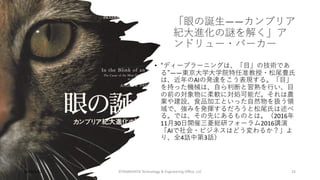 「眼の誕⽣――カンブリア
紀⼤進化の謎を解く」ア
ンドリュー・パーカー
• “ディープラーニングは、「⽬」の技術であ
る”――東京⼤学⼤学院特任准教授・松尾豊⽒
は、近年のAIの発達をこう表現する。「⽬」
を持った機械は、⾃ら判断と習熟を⾏い、⽬
の前の対象物に柔軟に対処可能だ。それは農
業や建設、⾷品加⼯といった⾃然物を扱う領
域で、強みを発揮するだろうと松尾⽒は述べ
る。では、その先にあるものとは。（2016年
11⽉30⽇開催三菱総研フォーラム2016講演
「AIで社会・ビジネスはどう変わるか？」よ
り、全4話中第3話）
©YAMASHITA Technology & Engineering Oﬃce, LLC 34
2023/3/22
 