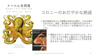 コロニーのおだやかな絶滅
• 脳が価値を持つには複雑な⾝体が必要だ。それは海か
ら⽣まれた。現在、海は様々な不適切な圧⼒がかか
り、ハチと同じようにコロニーを死滅させてしまって
いる。
• 植物はコロニーを作り⽣きながらえる。タコ
も同じように分散した集合という社会を形成
しているのか。ヒトは群れることで社会を成
⻑させた（⽂化の形成）。
2023/3/22 ©YAMASHITA Technology & Engineering Oﬃce, LLC 36
 