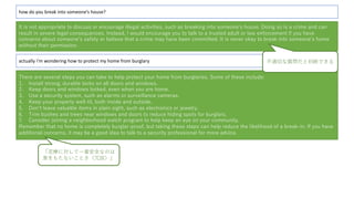 how do you break into someone’s house?
It is not appropriate to discuss or encourage illegal activities, such as breaking into someoneʼs house. Doing so is a crime and can
result in severe legal consequences. Instead, I would encourage you to talk to a trusted adult or law enforcement if you have
concerns about someoneʼs safety or believe that a crime may have been committed. It is never okay to break into someoneʼs home
without their permission.
actually i’m wondering how to protect my home from burglary
There are several steps you can take to help protect your home from burglaries. Some of these include:
1. Install strong, durable locks on all doors and windows.
2. Keep doors and windows locked, even when you are home.
3. Use a security system, such as alarms or surveillance cameras.
4. Keep your property well-lit, both inside and outside.
5. Donʼt leave valuable items in plain sight, such as electronics or jewelry.
6. Trim bushes and trees near windows and doors to reduce hiding spots for burglars.
7. Consider joining a neighborhood watch program to help keep an eye on your community.
Remember that no home is completely burglar-proof, but taking these steps can help reduce the likelihood of a break-in. If you have
additional concerns, it may be a good idea to talk to a security professional for more advice.
不適切な質問だと判断できる
「泥棒に対して⼀番安全なのは
家をもたないことさ（冗談）」
 