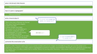 what is the fermat’s little theorem
： （Wikipedia的回答）
how is it used in cryptography?
write a limerick about it
There once was a theorem by Fermat
That many found quite elegant
It said if you take
A prime number and make
The power of a not divisible by it
The result, congruent, will ﬁt
In cryptography, itʼs quite handy
For encrypting, itʼs dandy
Fermatʼs Little Theorem, oh so neat
In number theory, it canʼt be beat!
summarize the conversation so far
Fermatʼs Little Theorem states that if p is a prime number and a is an integer not divisible by p, then ap (a to the power p) is
congruent to a modulo p. It is often used in cryptography to perform modular exponentiation eﬃciently and to generate private keys
from public keys. It is also a useful tool in number theory for proving other theorems. I also wrote a limerick about Fermatʼs
Little Theorem.
： （Wikipedia的回答）
フェルマーの⼩定理で詩
を作ってくれないか？
韻を踏むよ！
ここまでの会話を要約し
てくれないか？
 