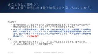まことらしい嘘をつく
「ポスト量⼦暗号技術は量⼦暗号技術と同じものですか？」
ChatGPT
• 量⼦暗号技術とは、量⼦⼒学を利⽤した暗号技術を指します。これは量⼦⼒学に基づいて
情報を暗号化することで⾼いセキュリティレベルを実現するものです。
• ⼀⽅でポスト量⼦暗号技術は、量⼦コンピューターが実現されることを前提とした暗号技
術のことを指します。これは・・・ポスト量⼦暗号技術は量⼦暗号技術を拡張したもので
あり、量⼦コンピューターの存在によりより⾼いセキュリティレベルを実現するか⾳が期
待されます。 <<Doubt !
正解は
• ポスト量⼦暗号技術は古典コンピューターの上でも⾛ることができる、量⼦コンピュー
ターによる攻撃にも耐えられる暗号技術です。
2023/3/22 ©YAMASHITA Technology & Engineering Oﬃce, LLC 8
 