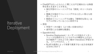 Iterative
Deployment
• ChatGPTはもっともらしく聞こえる不正確あるいは無意
味な答えを返すことがある。
• 強化学習のトレーニングでは「真実」のソースはな
い
• 慎重さを強めてトレーニングすると正しい答えも拒
否してしまう
• 教師ありトレーニングでは最も「理想的な答え」は
モデルが知っていることに依存する
• 原因
• 学習データの偏り（より⻑い⽂章を好む）
• 過学習による過剰な最適化
• OpenAIの対応
• Iterative Deployment：ユーザーに対話のインター
フェースを提供することでモデルの精度を上げるた
めの教師データをより多く集めてIterativeに学習させ
る。（バッチだけど、、）
• RLHFの使⽤によって有害で真実でない出⼒を削減す
る⽅向に向かう
2023/3/22 ©YAMASHITA Technology & Engineering Oﬃce, LLC 9
 