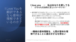 I Love Youを
翻訳できる
なら意味が
理解できて
いるのか？
I love you → 私はあなたを愛してる
↑ どちらも⽂法的に正しいシーケンス↑
• 翻訳機Tが⽂法的に正しいシーケンスS1を⽂法的に正
しいシーケンスS2に変換できる時に、翻訳機TはS1の
意味を理解できると考えることができる。
• ⼈間がS2の意味を理解できることが前提
↓
翻訳機Tが⽂法的に正しいシーケンスS1を⽂法的
に正しいシーケンスS2に変換でき、S2の意味を
我々が理解できる時、翻訳機TはS1の意味を理解
できると考えることができる。
→機械の意味理解を、⼈間が意味を理
解できることに還元せざるを得ない
2023/3/22 ©YAMASHITA Technology & Engineering Office, LLC 10
 