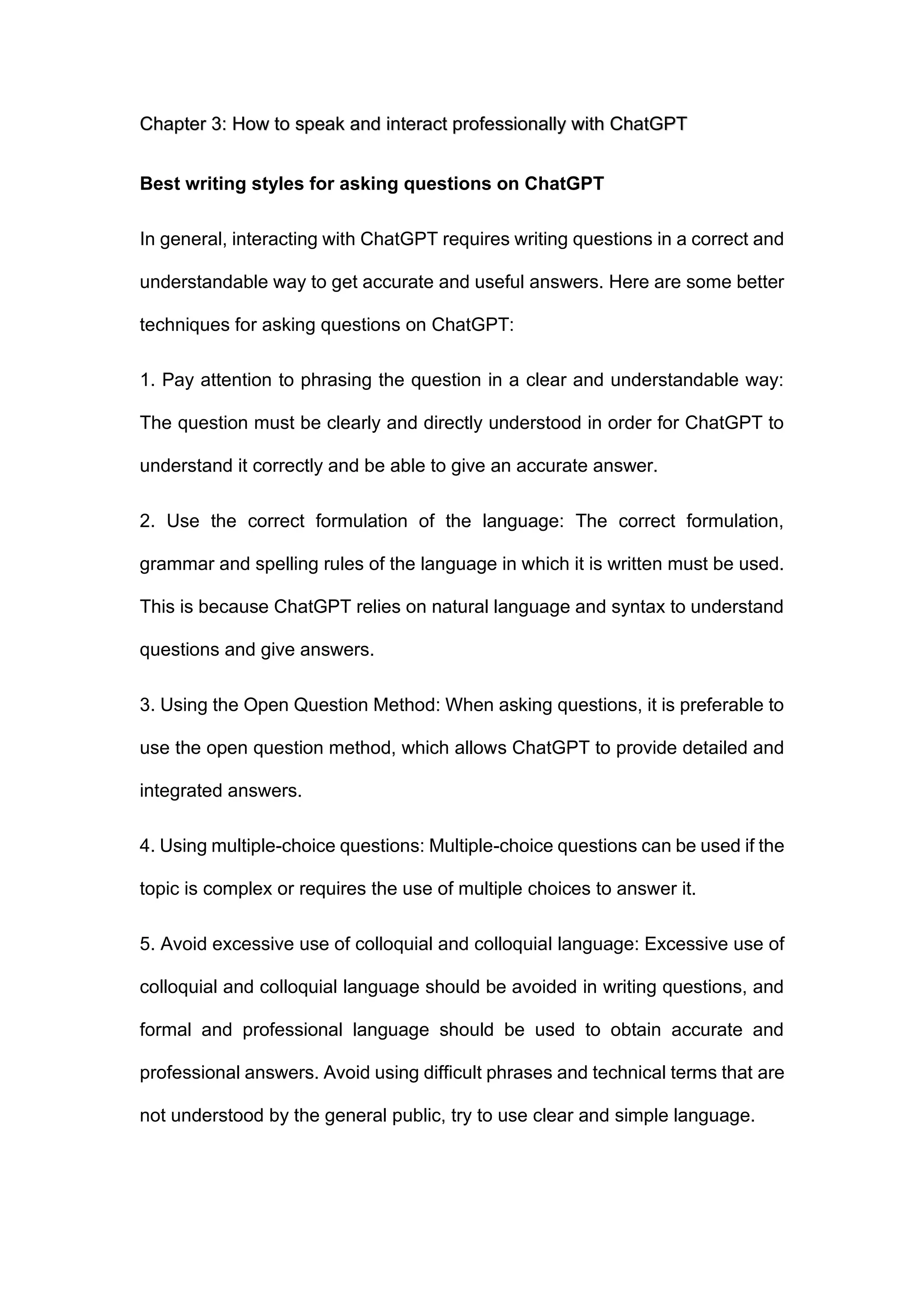 Chapter 3: How to speak and interact professionally with ChatGPT
Best writing styles for asking questions on ChatGPT
In general, interacting with ChatGPT requires writing questions in a correct and
understandable way to get accurate and useful answers. Here are some better
techniques for asking questions on ChatGPT:
1. Pay attention to phrasing the question in a clear and understandable way:
The question must be clearly and directly understood in order for ChatGPT to
understand it correctly and be able to give an accurate answer.
2. Use the correct formulation of the language: The correct formulation,
grammar and spelling rules of the language in which it is written must be used.
This is because ChatGPT relies on natural language and syntax to understand
questions and give answers.
3. Using the Open Question Method: When asking questions, it is preferable to
use the open question method, which allows ChatGPT to provide detailed and
integrated answers.
4. Using multiple-choice questions: Multiple-choice questions can be used if the
topic is complex or requires the use of multiple choices to answer it.
5. Avoid excessive use of colloquial and colloquial language: Excessive use of
colloquial and colloquial language should be avoided in writing questions, and
formal and professional language should be used to obtain accurate and
professional answers. Avoid using difficult phrases and technical terms that are
not understood by the general public, try to use clear and simple language.
 