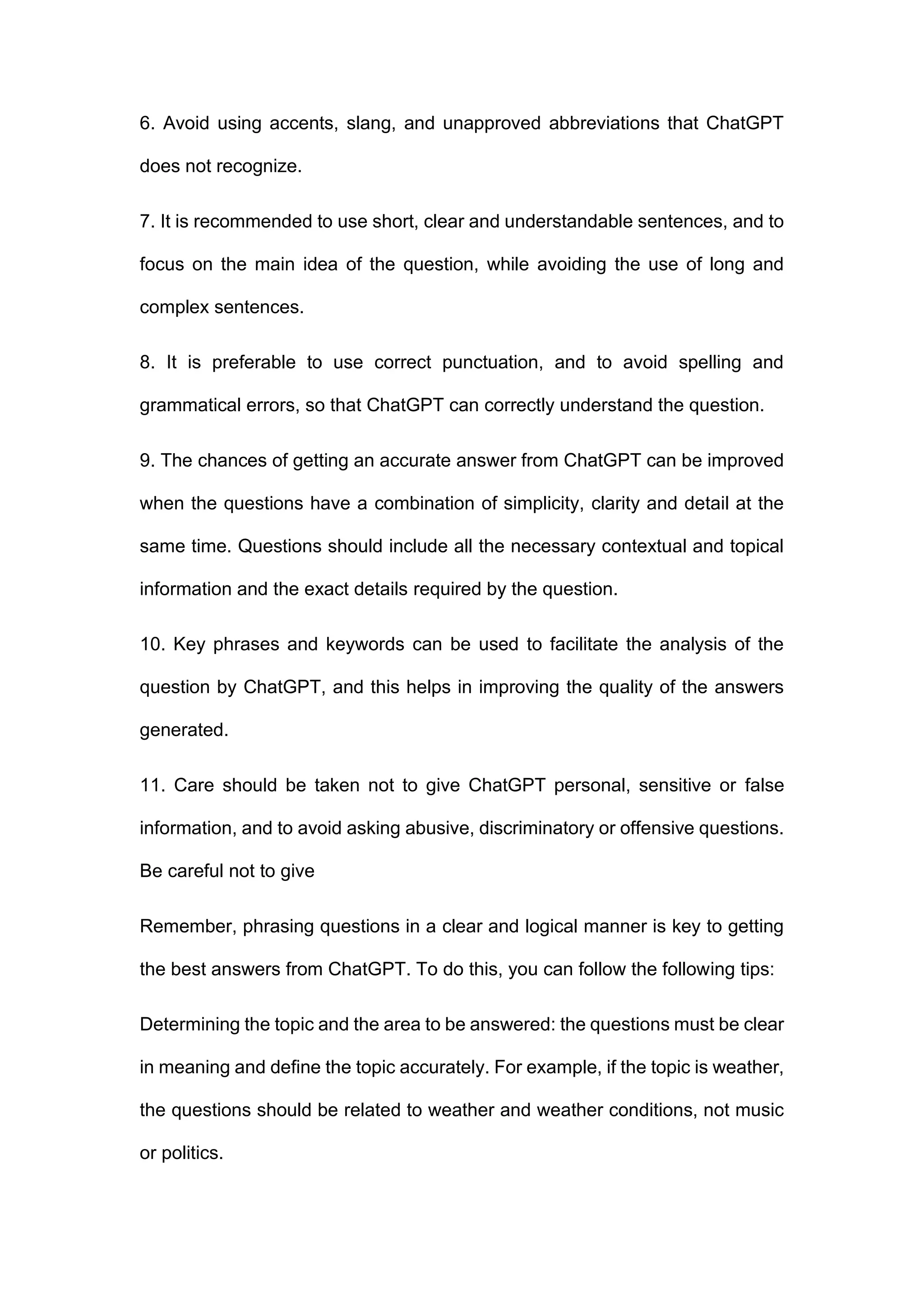 6. Avoid using accents, slang, and unapproved abbreviations that ChatGPT
does not recognize.
7. It is recommended to use short, clear and understandable sentences, and to
focus on the main idea of the question, while avoiding the use of long and
complex sentences.
8. It is preferable to use correct punctuation, and to avoid spelling and
grammatical errors, so that ChatGPT can correctly understand the question.
9. The chances of getting an accurate answer from ChatGPT can be improved
when the questions have a combination of simplicity, clarity and detail at the
same time. Questions should include all the necessary contextual and topical
information and the exact details required by the question.
10. Key phrases and keywords can be used to facilitate the analysis of the
question by ChatGPT, and this helps in improving the quality of the answers
generated.
11. Care should be taken not to give ChatGPT personal, sensitive or false
information, and to avoid asking abusive, discriminatory or offensive questions.
Be careful not to give
Remember, phrasing questions in a clear and logical manner is key to getting
the best answers from ChatGPT. To do this, you can follow the following tips:
Determining the topic and the area to be answered: the questions must be clear
in meaning and define the topic accurately. For example, if the topic is weather,
the questions should be related to weather and weather conditions, not music
or politics.
 