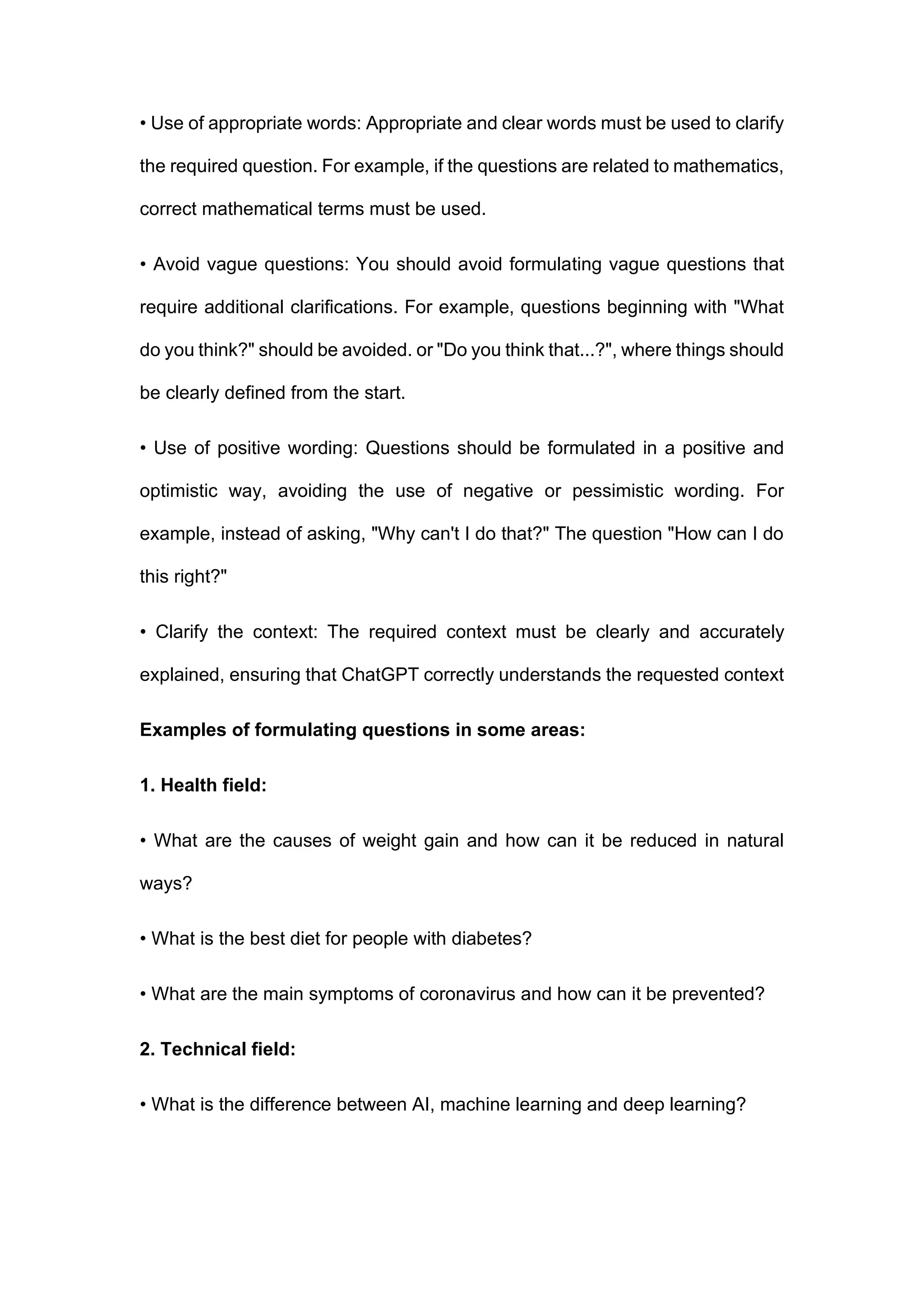 • Use of appropriate words: Appropriate and clear words must be used to clarify
the required question. For example, if the questions are related to mathematics,
correct mathematical terms must be used.
• Avoid vague questions: You should avoid formulating vague questions that
require additional clarifications. For example, questions beginning with "What
do you think?" should be avoided. or "Do you think that...?", where things should
be clearly defined from the start.
• Use of positive wording: Questions should be formulated in a positive and
optimistic way, avoiding the use of negative or pessimistic wording. For
example, instead of asking, "Why can't I do that?" The question "How can I do
this right?"
• Clarify the context: The required context must be clearly and accurately
explained, ensuring that ChatGPT correctly understands the requested context
Examples of formulating questions in some areas:
1. Health field:
• What are the causes of weight gain and how can it be reduced in natural
ways?
• What is the best diet for people with diabetes?
• What are the main symptoms of coronavirus and how can it be prevented?
2. Technical field:
• What is the difference between AI, machine learning and deep learning?
 