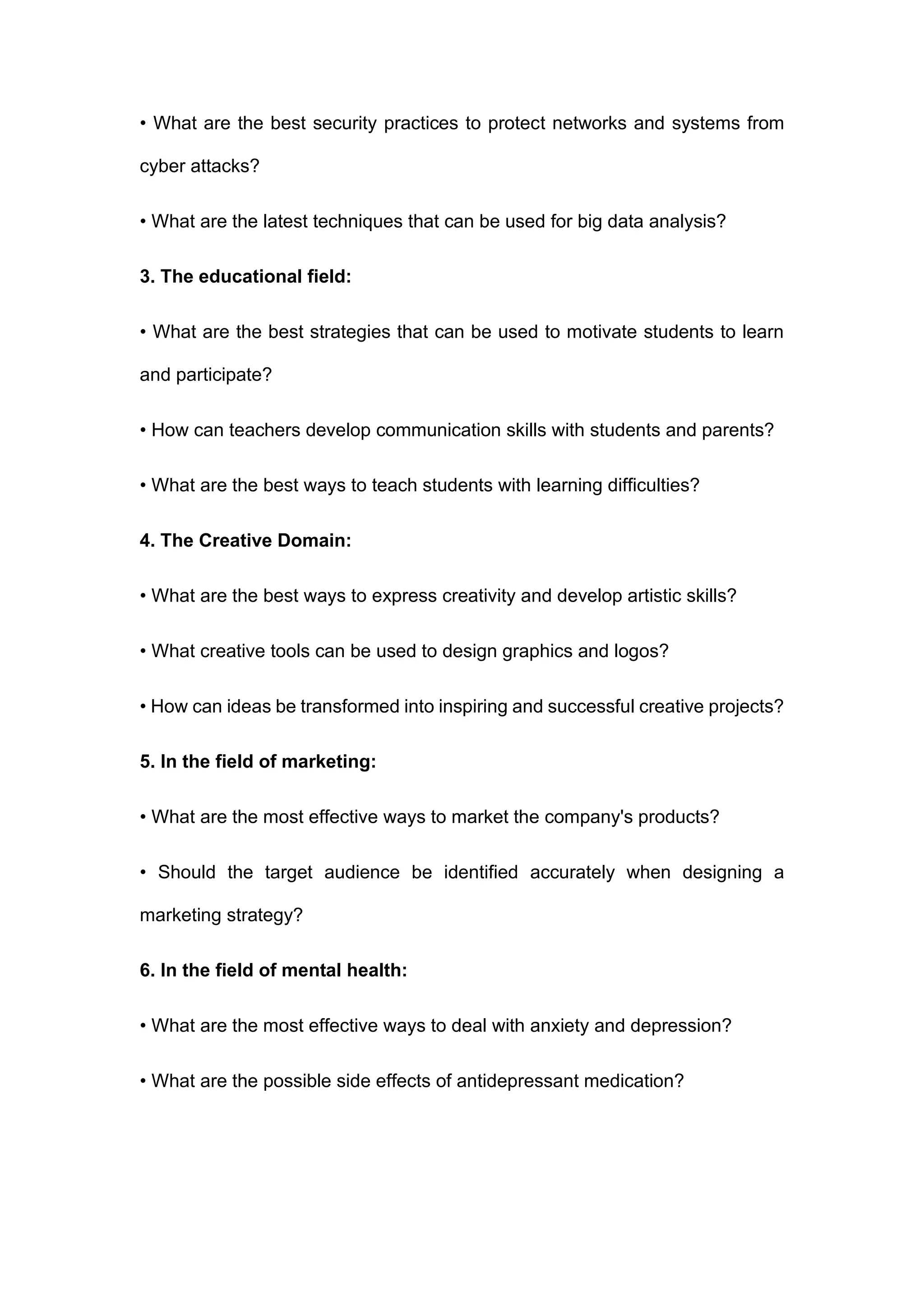 • What are the best security practices to protect networks and systems from
cyber attacks?
• What are the latest techniques that can be used for big data analysis?
3. The educational field:
• What are the best strategies that can be used to motivate students to learn
and participate?
• How can teachers develop communication skills with students and parents?
• What are the best ways to teach students with learning difficulties?
4. The Creative Domain:
• What are the best ways to express creativity and develop artistic skills?
• What creative tools can be used to design graphics and logos?
• How can ideas be transformed into inspiring and successful creative projects?
5. In the field of marketing:
• What are the most effective ways to market the company's products?
• Should the target audience be identified accurately when designing a
marketing strategy?
6. In the field of mental health:
• What are the most effective ways to deal with anxiety and depression?
• What are the possible side effects of antidepressant medication?
 