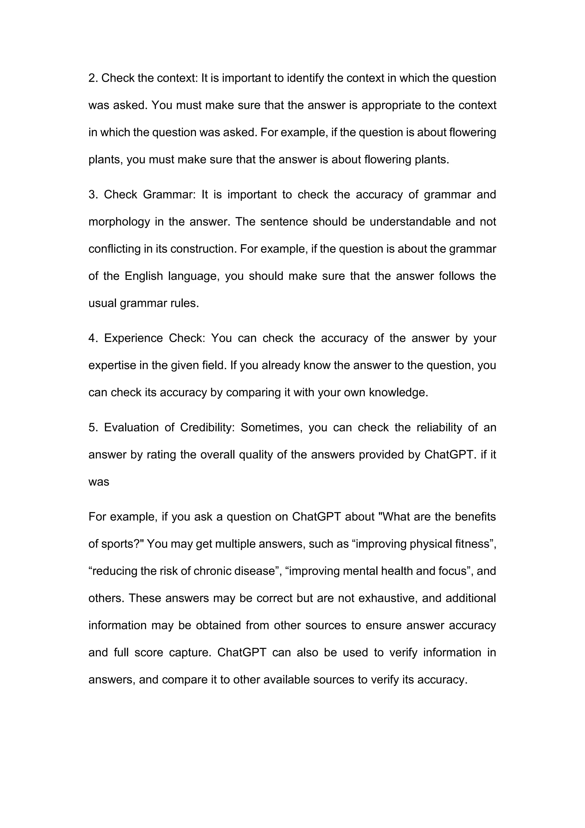 2. Check the context: It is important to identify the context in which the question
was asked. You must make sure that the answer is appropriate to the context
in which the question was asked. For example, if the question is about flowering
plants, you must make sure that the answer is about flowering plants.
3. Check Grammar: It is important to check the accuracy of grammar and
morphology in the answer. The sentence should be understandable and not
conflicting in its construction. For example, if the question is about the grammar
of the English language, you should make sure that the answer follows the
usual grammar rules.
4. Experience Check: You can check the accuracy of the answer by your
expertise in the given field. If you already know the answer to the question, you
can check its accuracy by comparing it with your own knowledge.
5. Evaluation of Credibility: Sometimes, you can check the reliability of an
answer by rating the overall quality of the answers provided by ChatGPT. if it
was
For example, if you ask a question on ChatGPT about "What are the benefits
of sports?" You may get multiple answers, such as “improving physical fitness”,
“reducing the risk of chronic disease”, “improving mental health and focus”, and
others. These answers may be correct but are not exhaustive, and additional
information may be obtained from other sources to ensure answer accuracy
and full score capture. ChatGPT can also be used to verify information in
answers, and compare it to other available sources to verify its accuracy.
 