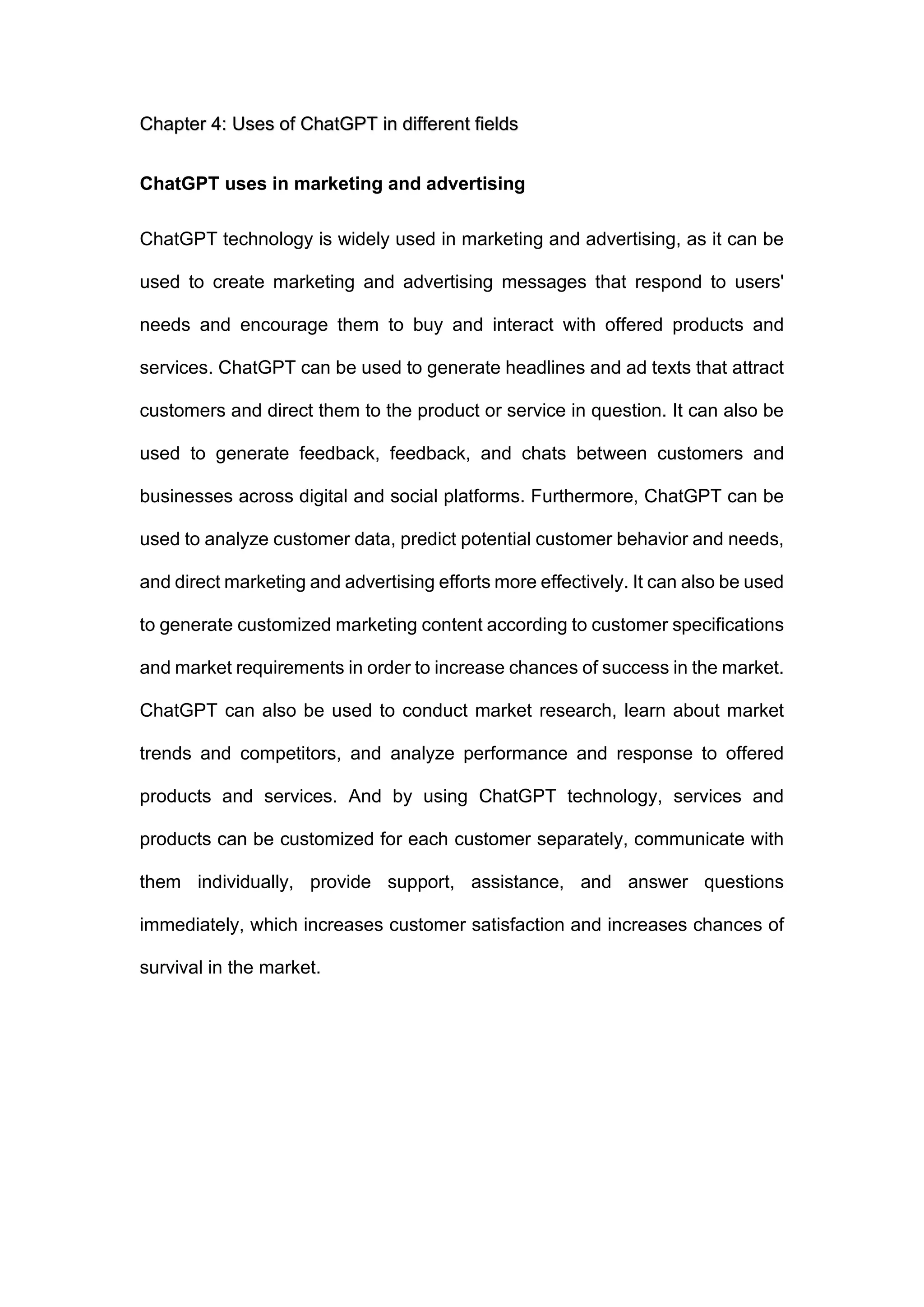 Chapter 4: Uses of ChatGPT in different fields
ChatGPT uses in marketing and advertising
ChatGPT technology is widely used in marketing and advertising, as it can be
used to create marketing and advertising messages that respond to users'
needs and encourage them to buy and interact with offered products and
services. ChatGPT can be used to generate headlines and ad texts that attract
customers and direct them to the product or service in question. It can also be
used to generate feedback, feedback, and chats between customers and
businesses across digital and social platforms. Furthermore, ChatGPT can be
used to analyze customer data, predict potential customer behavior and needs,
and direct marketing and advertising efforts more effectively. It can also be used
to generate customized marketing content according to customer specifications
and market requirements in order to increase chances of success in the market.
ChatGPT can also be used to conduct market research, learn about market
trends and competitors, and analyze performance and response to offered
products and services. And by using ChatGPT technology, services and
products can be customized for each customer separately, communicate with
them individually, provide support, assistance, and answer questions
immediately, which increases customer satisfaction and increases chances of
survival in the market.
 