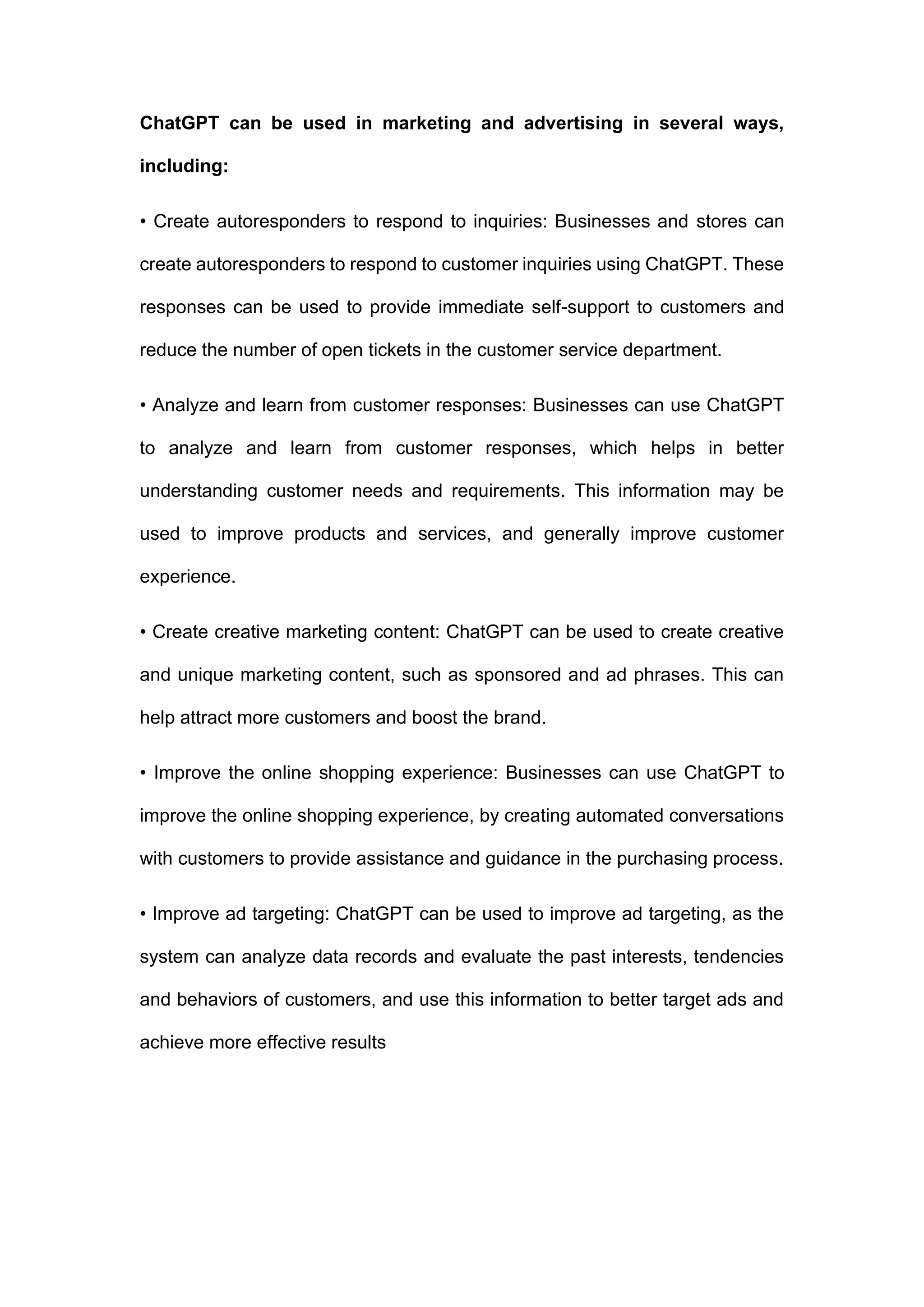 ChatGPT can be used in marketing and advertising in several ways,
including:
• Create autoresponders to respond to inquiries: Businesses and stores can
create autoresponders to respond to customer inquiries using ChatGPT. These
responses can be used to provide immediate self-support to customers and
reduce the number of open tickets in the customer service department.
• Analyze and learn from customer responses: Businesses can use ChatGPT
to analyze and learn from customer responses, which helps in better
understanding customer needs and requirements. This information may be
used to improve products and services, and generally improve customer
experience.
• Create creative marketing content: ChatGPT can be used to create creative
and unique marketing content, such as sponsored and ad phrases. This can
help attract more customers and boost the brand.
• Improve the online shopping experience: Businesses can use ChatGPT to
improve the online shopping experience, by creating automated conversations
with customers to provide assistance and guidance in the purchasing process.
• Improve ad targeting: ChatGPT can be used to improve ad targeting, as the
system can analyze data records and evaluate the past interests, tendencies
and behaviors of customers, and use this information to better target ads and
achieve more effective results
 