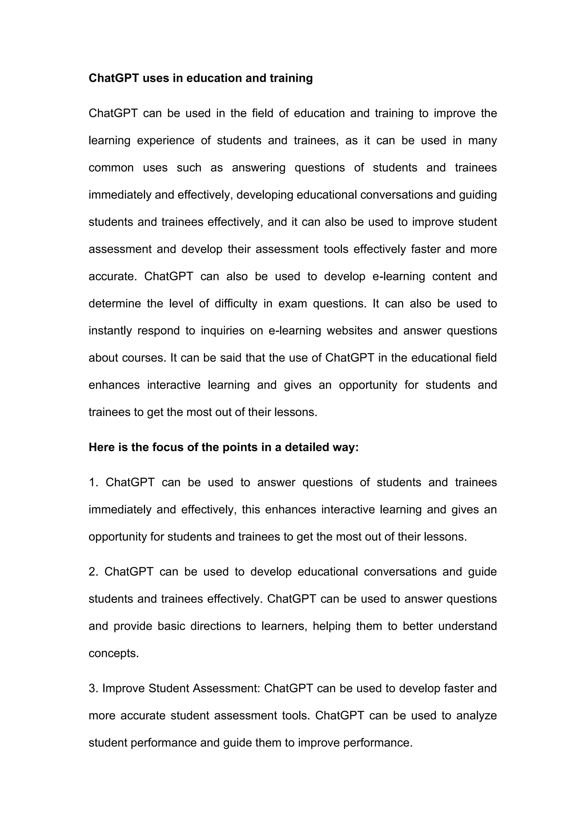 ChatGPT uses in education and training
ChatGPT can be used in the field of education and training to improve the
learning experience of students and trainees, as it can be used in many
common uses such as answering questions of students and trainees
immediately and effectively, developing educational conversations and guiding
students and trainees effectively, and it can also be used to improve student
assessment and develop their assessment tools effectively faster and more
accurate. ChatGPT can also be used to develop e-learning content and
determine the level of difficulty in exam questions. It can also be used to
instantly respond to inquiries on e-learning websites and answer questions
about courses. It can be said that the use of ChatGPT in the educational field
enhances interactive learning and gives an opportunity for students and
trainees to get the most out of their lessons.
Here is the focus of the points in a detailed way:
1. ChatGPT can be used to answer questions of students and trainees
immediately and effectively, this enhances interactive learning and gives an
opportunity for students and trainees to get the most out of their lessons.
2. ChatGPT can be used to develop educational conversations and guide
students and trainees effectively. ChatGPT can be used to answer questions
and provide basic directions to learners, helping them to better understand
concepts.
3. Improve Student Assessment: ChatGPT can be used to develop faster and
more accurate student assessment tools. ChatGPT can be used to analyze
student performance and guide them to improve performance.
 
