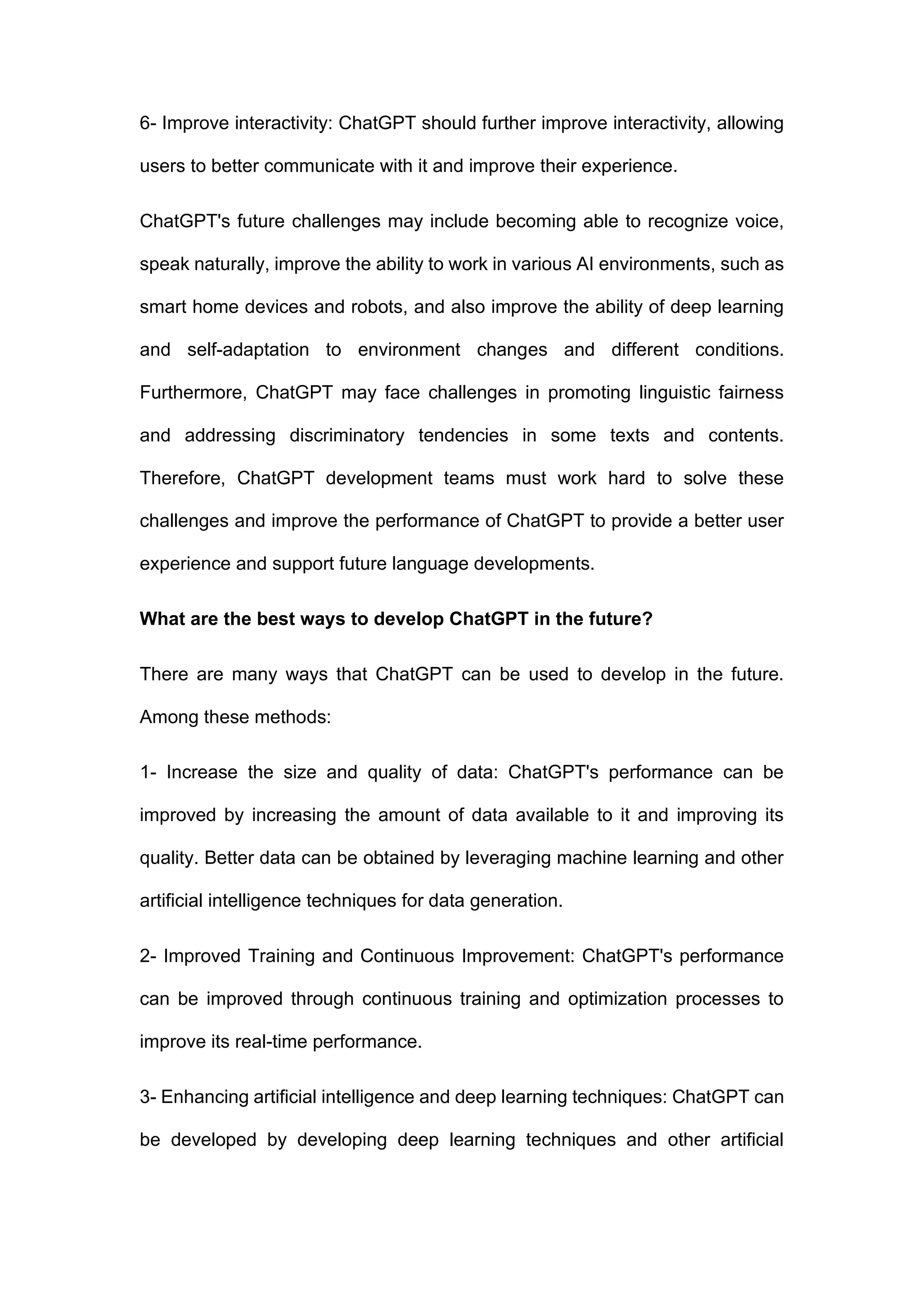 6- Improve interactivity: ChatGPT should further improve interactivity, allowing
users to better communicate with it and improve their experience.
ChatGPT's future challenges may include becoming able to recognize voice,
speak naturally, improve the ability to work in various AI environments, such as
smart home devices and robots, and also improve the ability of deep learning
and self-adaptation to environment changes and different conditions.
Furthermore, ChatGPT may face challenges in promoting linguistic fairness
and addressing discriminatory tendencies in some texts and contents.
Therefore, ChatGPT development teams must work hard to solve these
challenges and improve the performance of ChatGPT to provide a better user
experience and support future language developments.
What are the best ways to develop ChatGPT in the future?
There are many ways that ChatGPT can be used to develop in the future.
Among these methods:
1- Increase the size and quality of data: ChatGPT's performance can be
improved by increasing the amount of data available to it and improving its
quality. Better data can be obtained by leveraging machine learning and other
artificial intelligence techniques for data generation.
2- Improved Training and Continuous Improvement: ChatGPT's performance
can be improved through continuous training and optimization processes to
improve its real-time performance.
3- Enhancing artificial intelligence and deep learning techniques: ChatGPT can
be developed by developing deep learning techniques and other artificial
 
